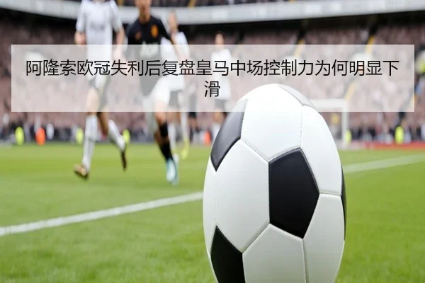 阿隆索欧冠失利后复盘皇马中场控制力为何明显下滑（hth）